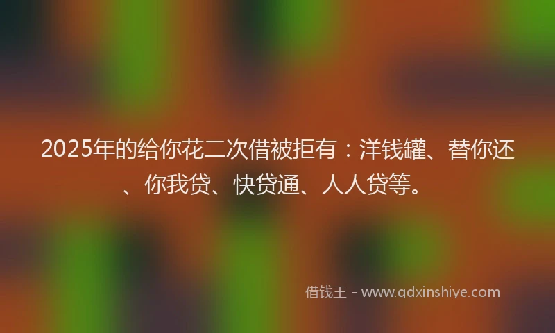 2025年的给你花二次借被拒有：洋钱罐、替你还、你我贷、快贷通、人人贷等。