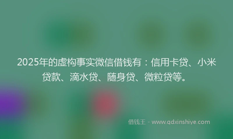 2025年的虚构事实微信借钱有：信用卡贷、小米贷款、滴水贷、随身贷、微粒贷等。