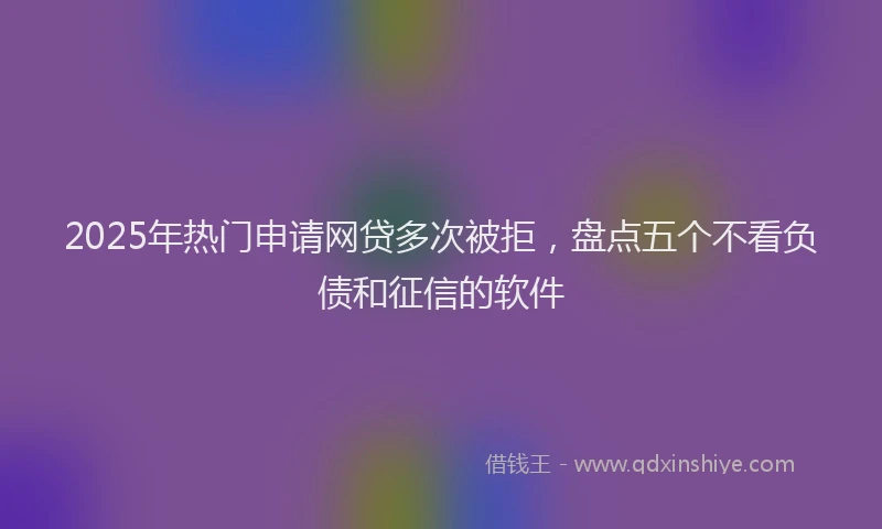 2025年热门申请网贷多次被拒，盘点五个不看负债和征信的软件