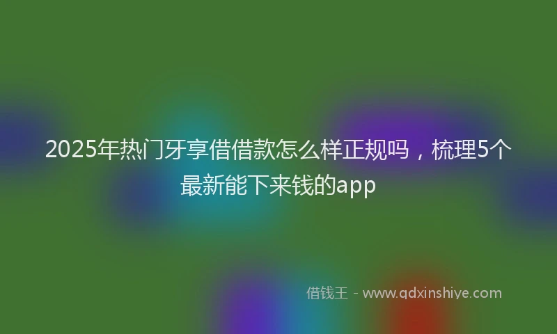 2025年热门牙享借借款怎么样正规吗，梳理5个最新能下来钱的app