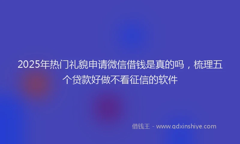 2025年热门礼貌申请微信借钱是真的吗，梳理五个贷款好做不看征信的软件