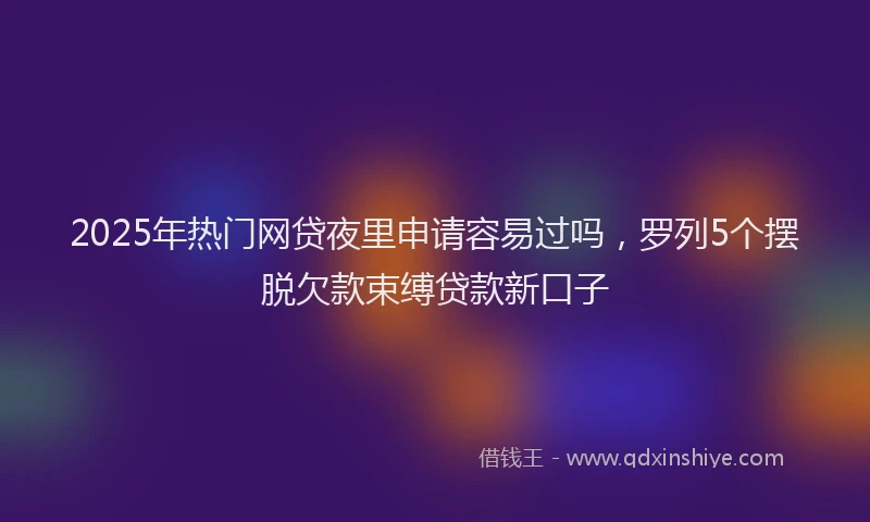2025年热门网贷夜里申请容易过吗，罗列5个摆脱欠款束缚贷款新口子