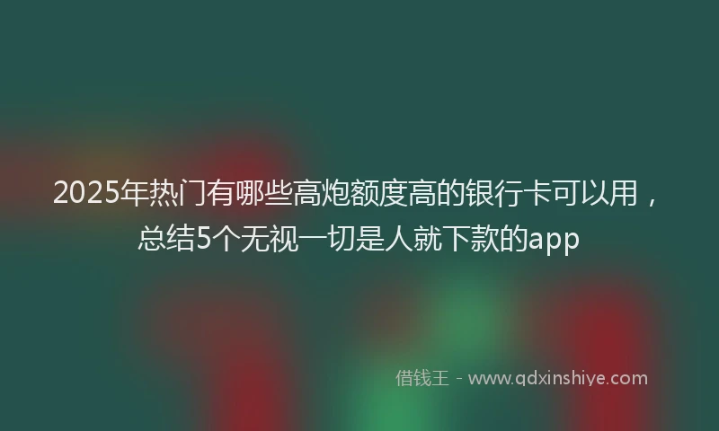 2025年热门有哪些高炮额度高的银行卡可以用，总结5个无视一切是人就下款的app