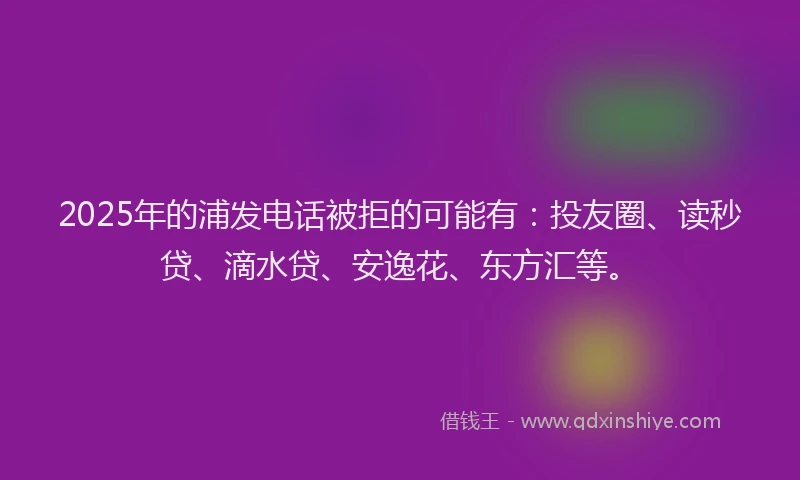 2025年的浦发电话被拒的可能有：投友圈、读秒贷、滴水贷、安逸花、东方汇等。