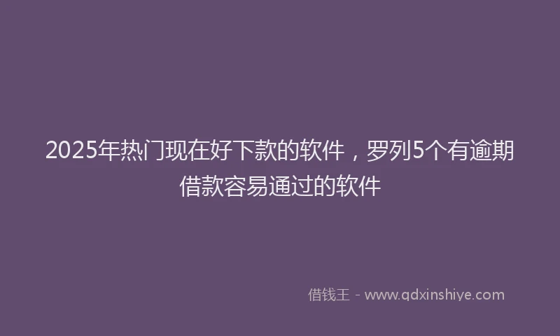 2025年热门现在好下款的软件，罗列5个有逾期借款容易通过的软件