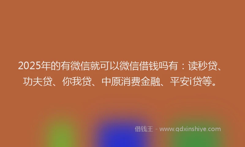 2025年的有微信就可以微信借钱吗有：读秒贷、功夫贷、你我贷、中原消费金融、平安i贷等。