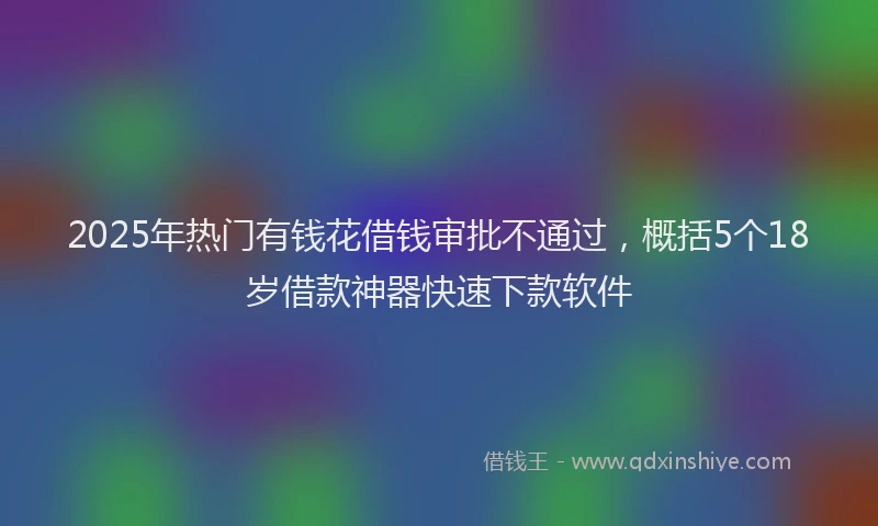 2025年热门有钱花借钱审批不通过，概括5个18岁借款神器快速下款软件