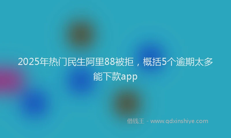 2025年热门民生阿里88被拒，概括5个逾期太多能下款app