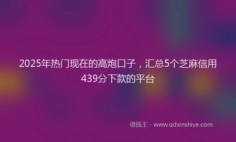 2025年热门现在的高炮口子，汇总5个芝麻信用439分下款的平台