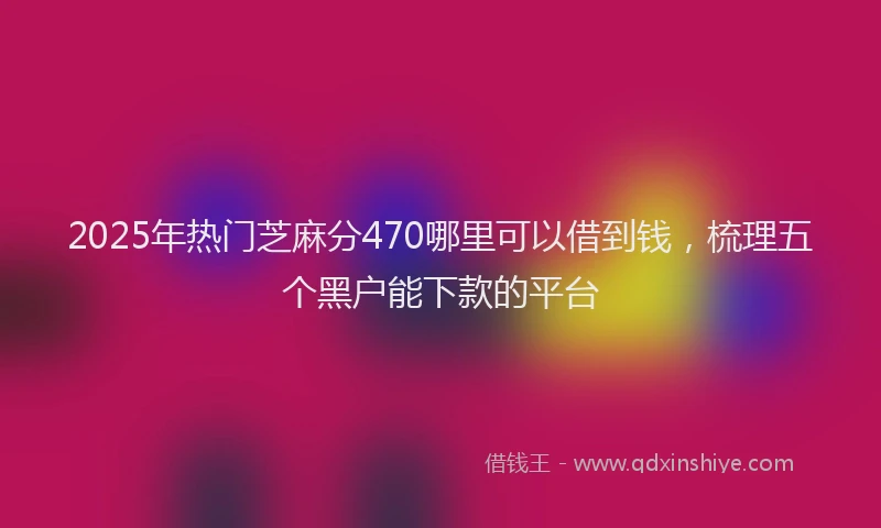 2025年热门芝麻分470哪里可以借到钱，梳理五个黑户能下款的平台