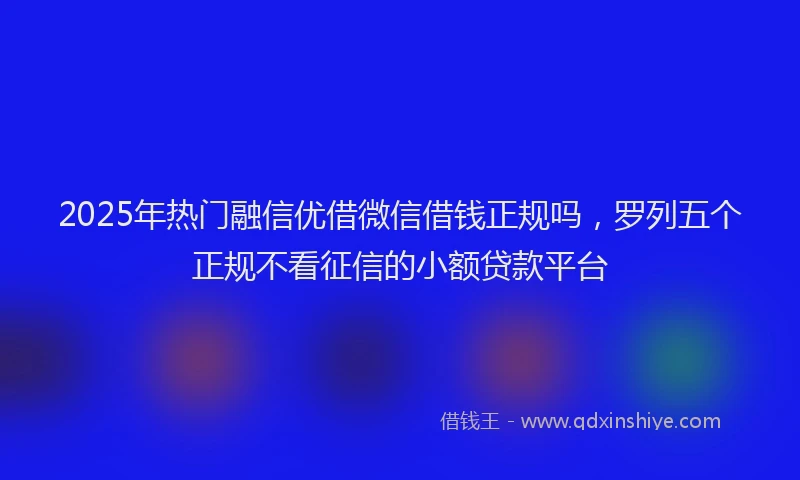 2025年热门融信优借微信借钱正规吗，罗列五个正规不看征信的小额贷款平台