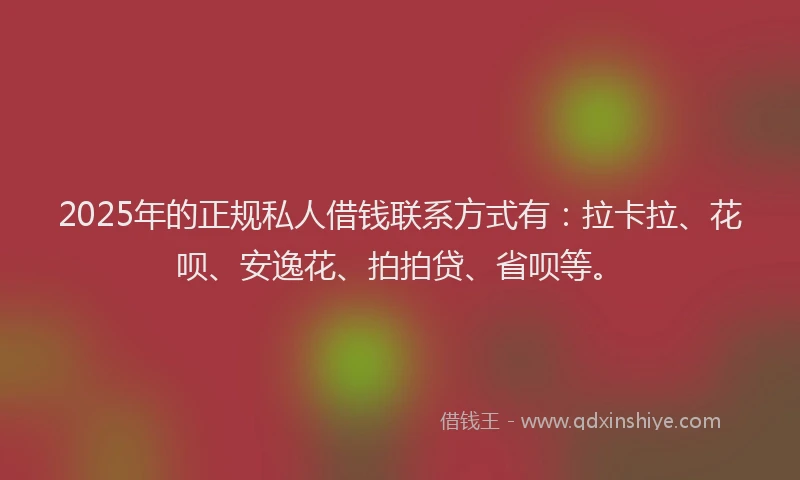 2025年的正规私人借钱联系方式有：拉卡拉、花呗、安逸花、拍拍贷、省呗等。
