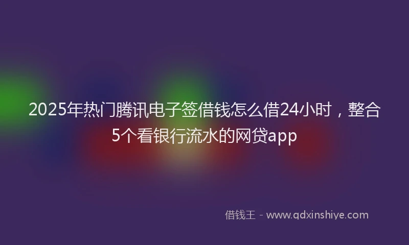 2025年热门腾讯电子签借钱怎么借24小时，整合5个看银行流水的网贷app