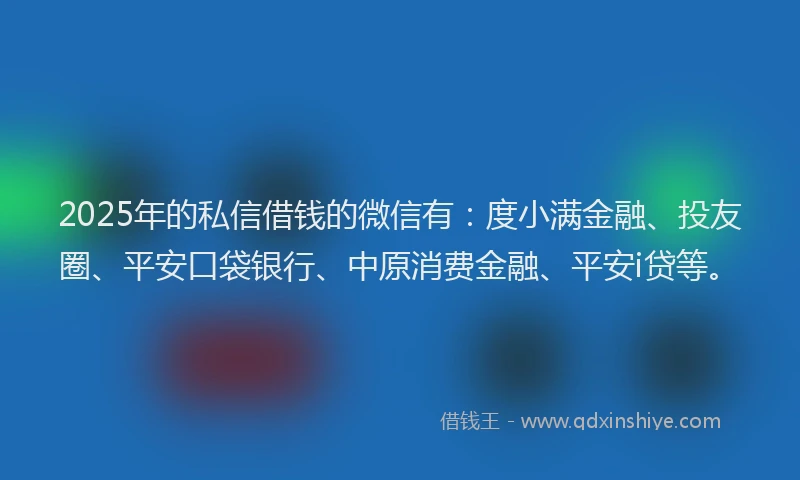 2025年的私信借钱的微信有：度小满金融、投友圈、平安口袋银行、中原消费金融、平安i贷等。