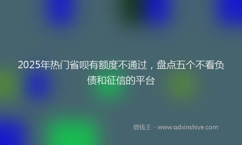 2025年热门省呗有额度不通过，盘点五个不看负债和征信的平台