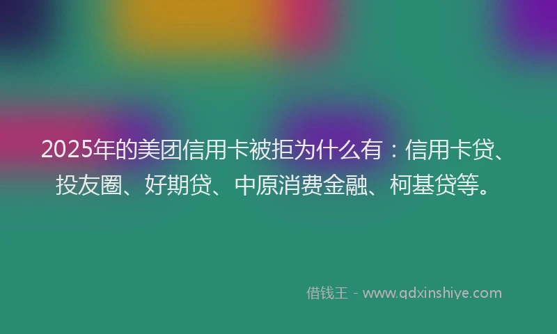2025年的美团信用卡被拒为什么有：信用卡贷、投友圈、好期贷、中原消费金融、柯基贷等。