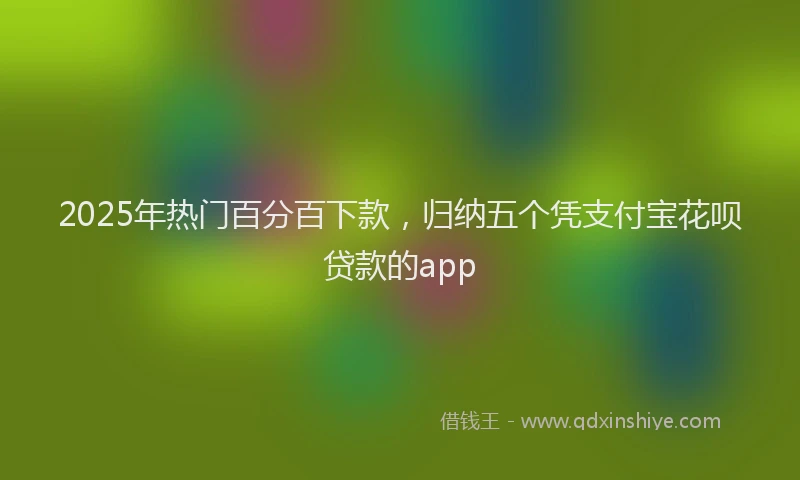 2025年热门百分百下款，归纳五个凭支付宝花呗贷款的app