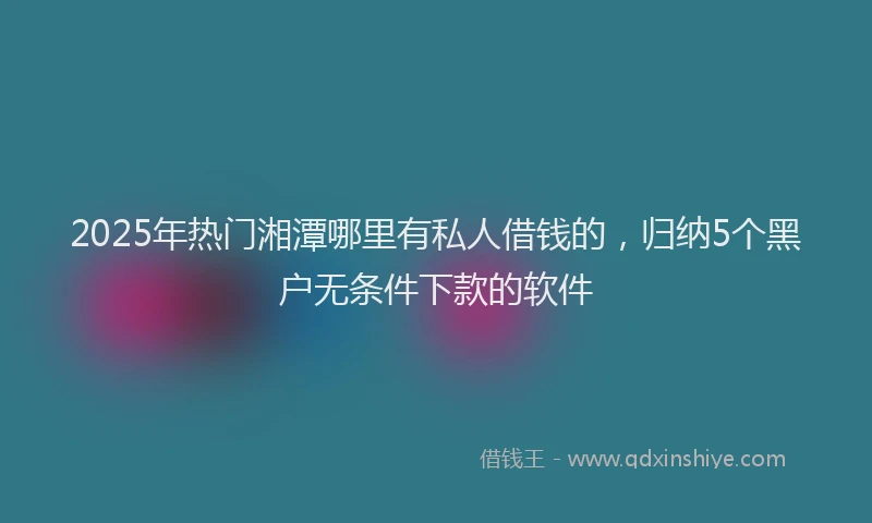 2025年热门湘潭哪里有私人借钱的，归纳5个黑户无条件下款的软件