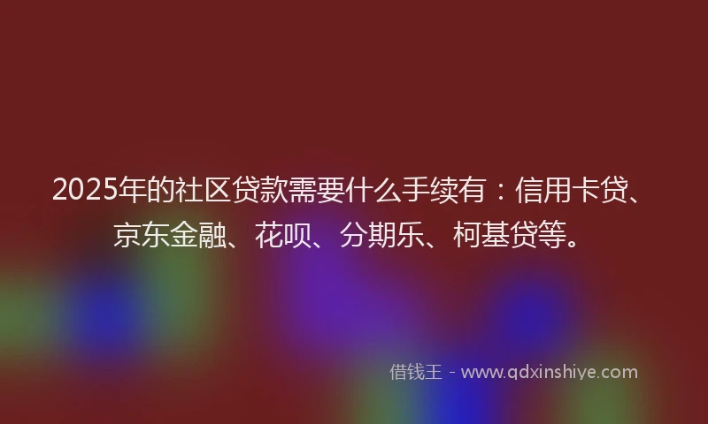 2025年的社区贷款需要什么手续有：信用卡贷、京东金融、花呗、分期乐、柯基贷等。
