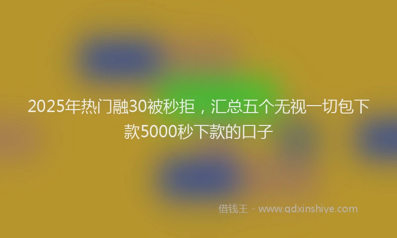 2025年热门融30被秒拒，汇总五个无视一切包下款5000秒下款的口子