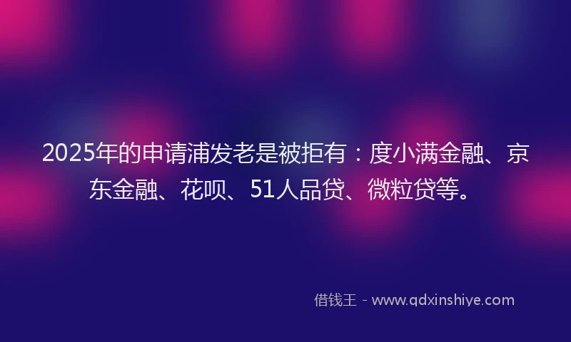 2025年的申请浦发老是被拒有：度小满金融、京东金融、花呗、51人品贷、微粒贷等。