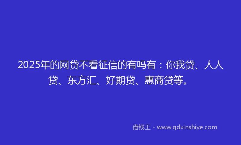 2025年的网贷不看征信的有吗有：你我贷、人人贷、东方汇、好期贷、惠商贷等。