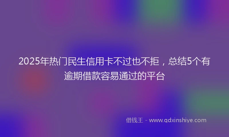 2025年热门民生信用卡不过也不拒，总结5个有逾期借款容易通过的平台