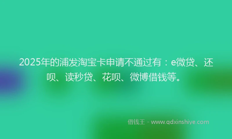 2025年的浦发淘宝卡申请不通过有：e微贷、还呗、读秒贷、花呗、微博借钱等。