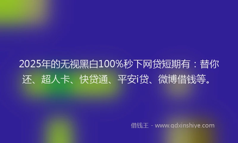 2025年的无视黑白100%秒下网贷短期有：替你还、超人卡、快贷通、平安i贷、微博借钱等。