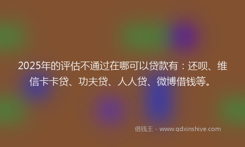2025年的评估不通过在哪可以贷款有：还呗、维信卡卡贷、功夫贷、人人贷、微博借钱等。