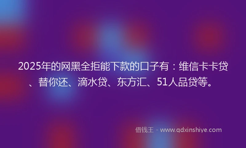 2025年的网黑全拒能下款的口子有：维信卡卡贷、替你还、滴水贷、东方汇、51人品贷等。