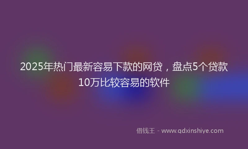 2025年热门最新容易下款的网贷，盘点5个贷款10万比较容易的软件