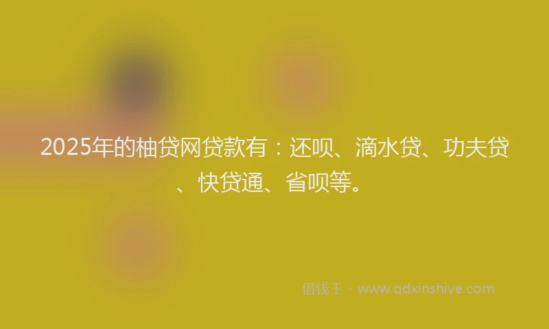 2025年的柚贷网贷款有：还呗、滴水贷、功夫贷、快贷通、省呗等。