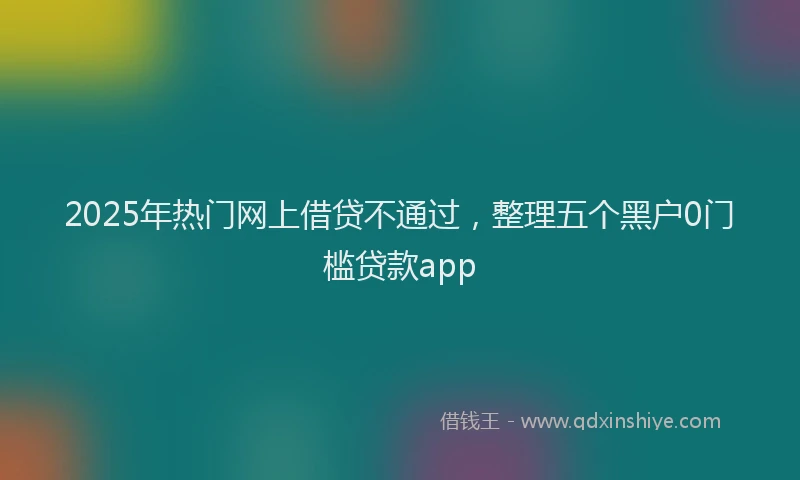 2025年热门网上借贷不通过，整理五个黑户0门槛贷款app