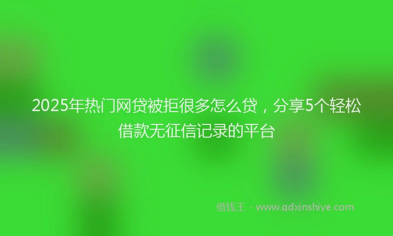 2025年热门网贷被拒很多怎么贷，分享5个轻松借款无征信记录的平台