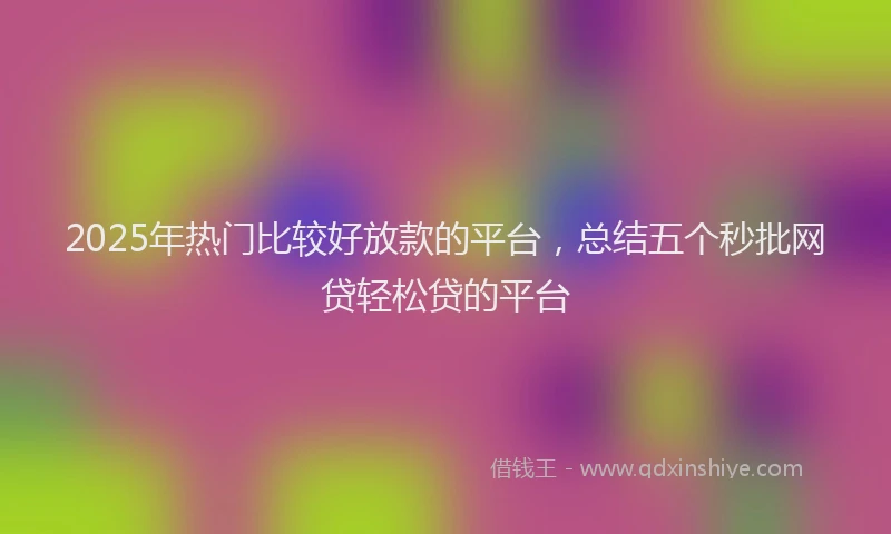 2025年热门比较好放款的平台，总结五个秒批网贷轻松贷的平台