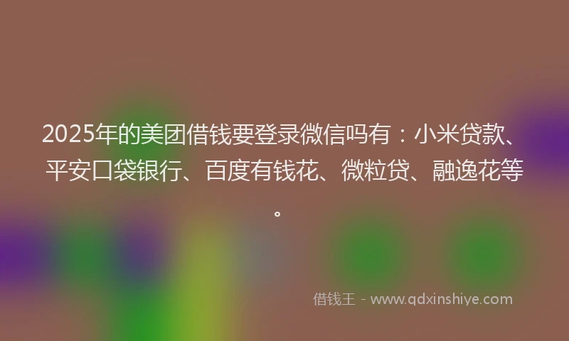 2025年的美团借钱要登录微信吗有：小米贷款、平安口袋银行、百度有钱花、微粒贷、融逸花等。