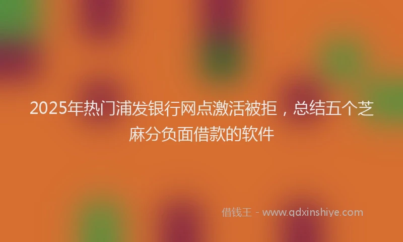 2025年热门浦发银行网点激活被拒，总结五个芝麻分负面借款的软件