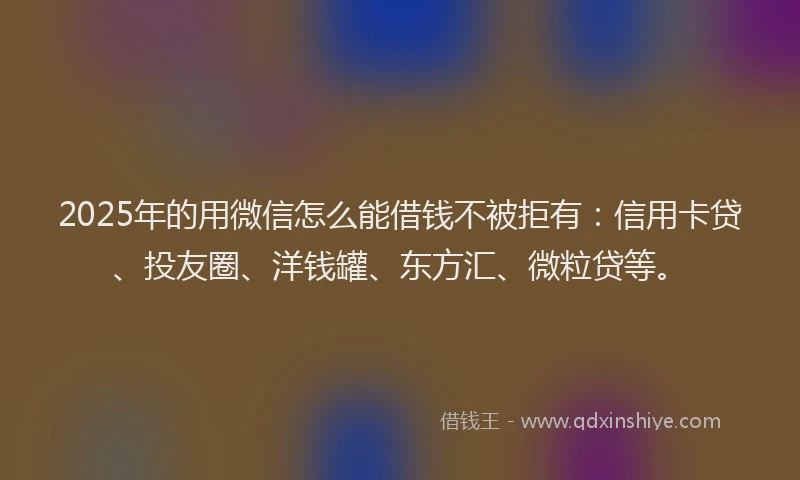 2025年的用微信怎么能借钱不被拒有：信用卡贷、投友圈、洋钱罐、东方汇、微粒贷等。