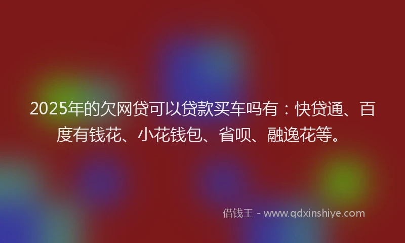 2025年的欠网贷可以贷款买车吗有：快贷通、百度有钱花、小花钱包、省呗、融逸花等。