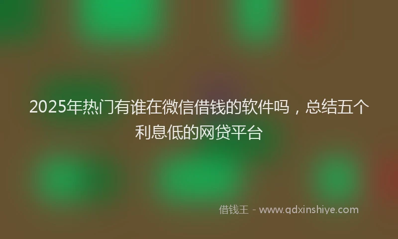 2025年热门有谁在微信借钱的软件吗，总结五个利息低的网贷平台
