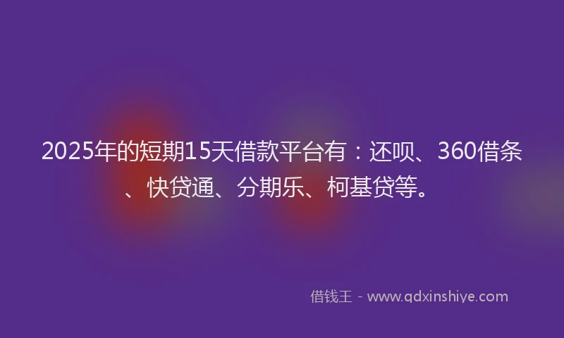 2025年的短期15天借款平台有：还呗、360借条、快贷通、分期乐、柯基贷等。