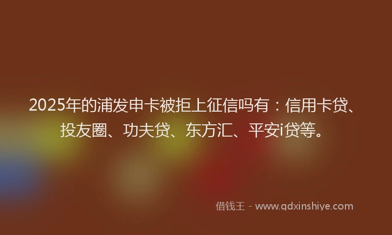 2025年的浦发申卡被拒上征信吗有：信用卡贷、投友圈、功夫贷、东方汇、平安i贷等。