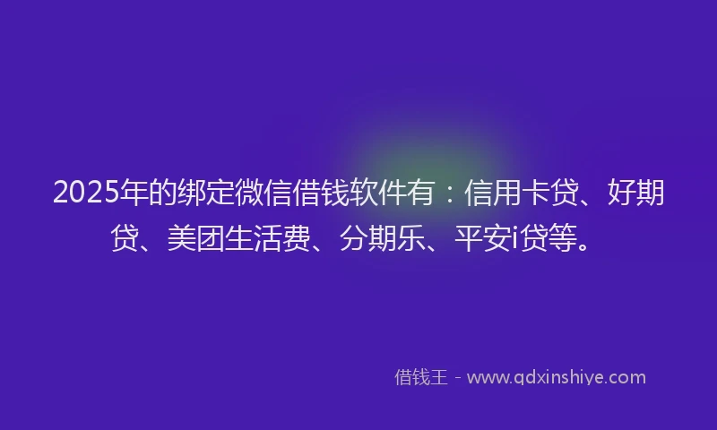 2025年的绑定微信借钱软件有：信用卡贷、好期贷、美团生活费、分期乐、平安i贷等。
