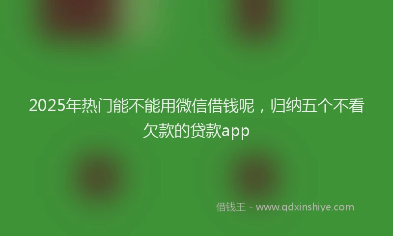 2025年热门能不能用微信借钱呢，归纳五个不看欠款的贷款app
