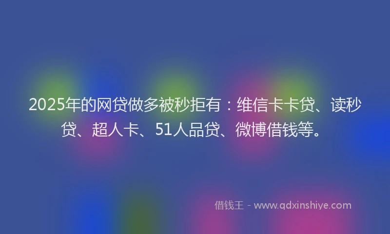 2025年的网贷做多被秒拒有：维信卡卡贷、读秒贷、超人卡、51人品贷、微博借钱等。