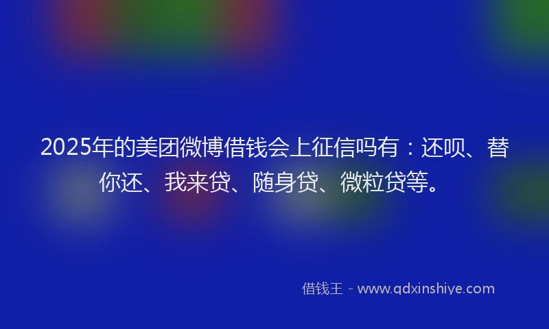 2025年的美团微博借钱会上征信吗有：还呗、替你还、我来贷、随身贷、微粒贷等。