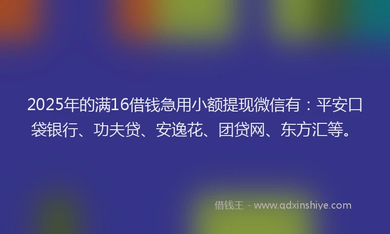 2025年的满16借钱急用小额提现微信有：平安口袋银行、功夫贷、安逸花、团贷网、东方汇等。