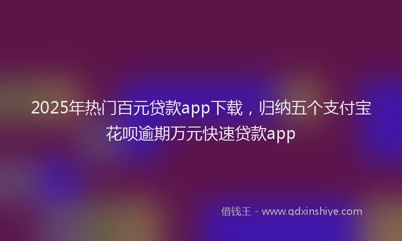 2025年热门百元贷款app下载，归纳五个支付宝花呗逾期万元快速贷款app