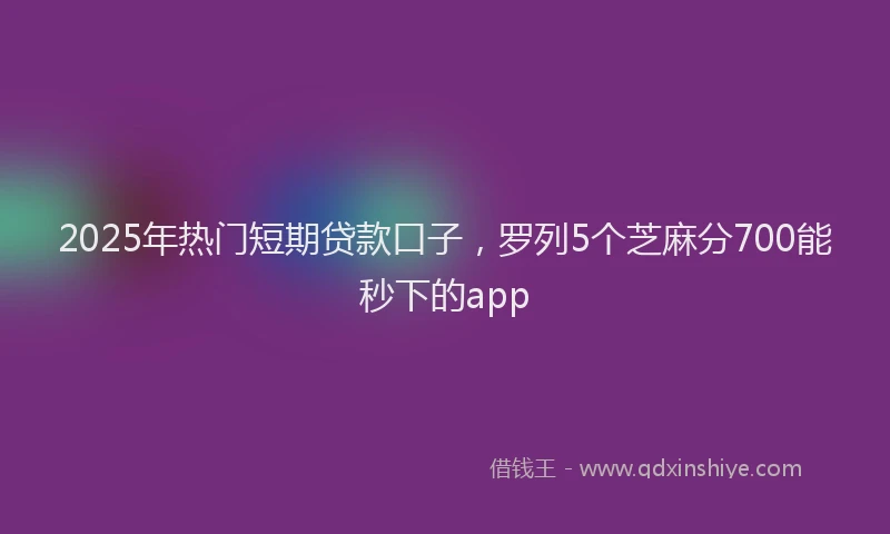 2025年热门短期贷款口子，罗列5个芝麻分700能秒下的app